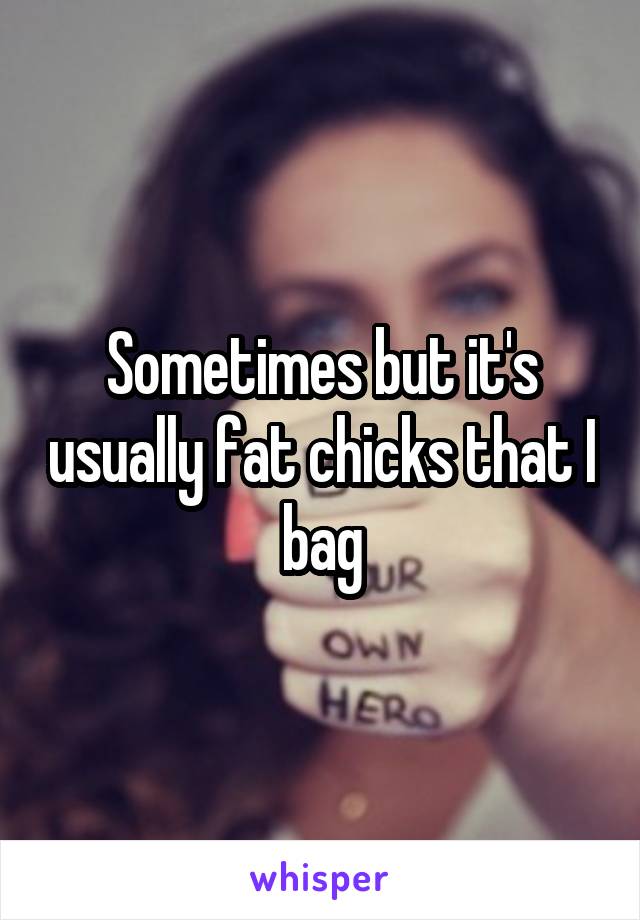 Sometimes but it's usually fat chicks that I bag