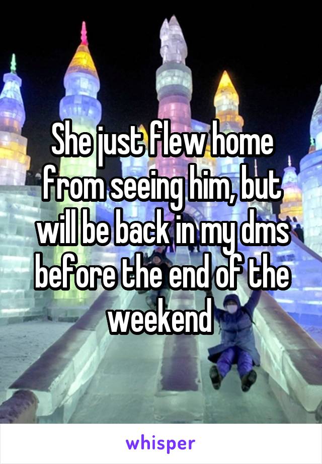 She just flew home from seeing him, but will be back in my dms before the end of the weekend 