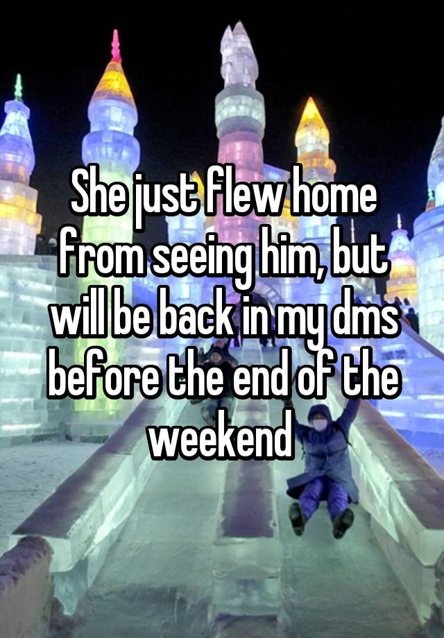 She just flew home from seeing him, but will be back in my dms before the end of the weekend 