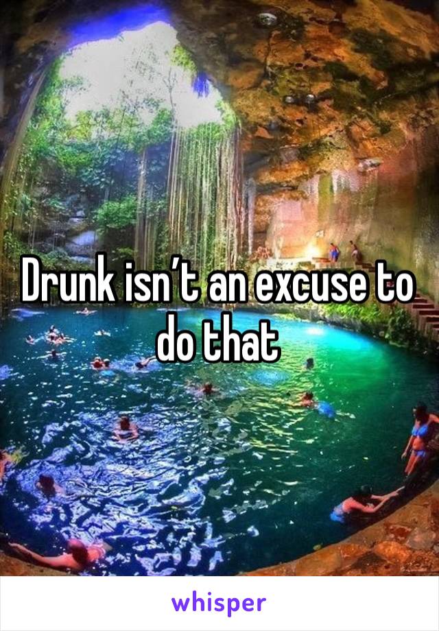 Drunk isn’t an excuse to do that 