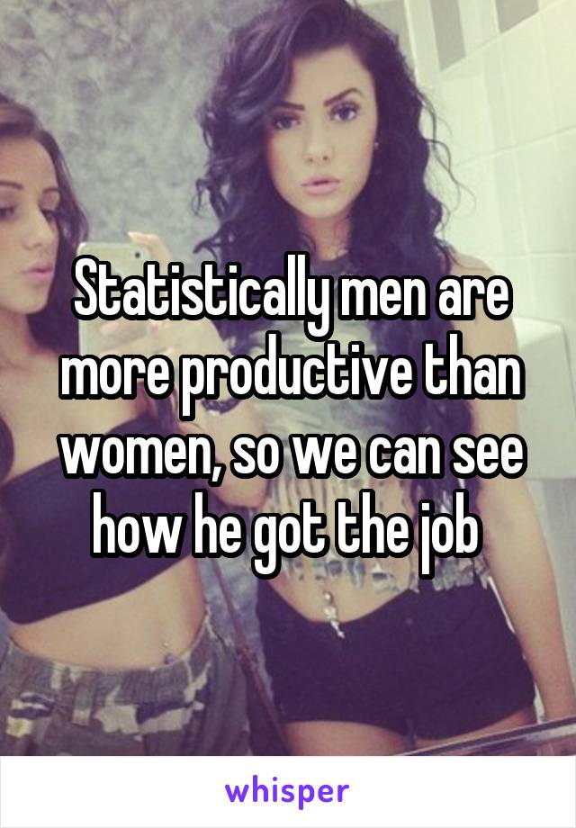 Statistically men are more productive than women, so we can see how he got the job 