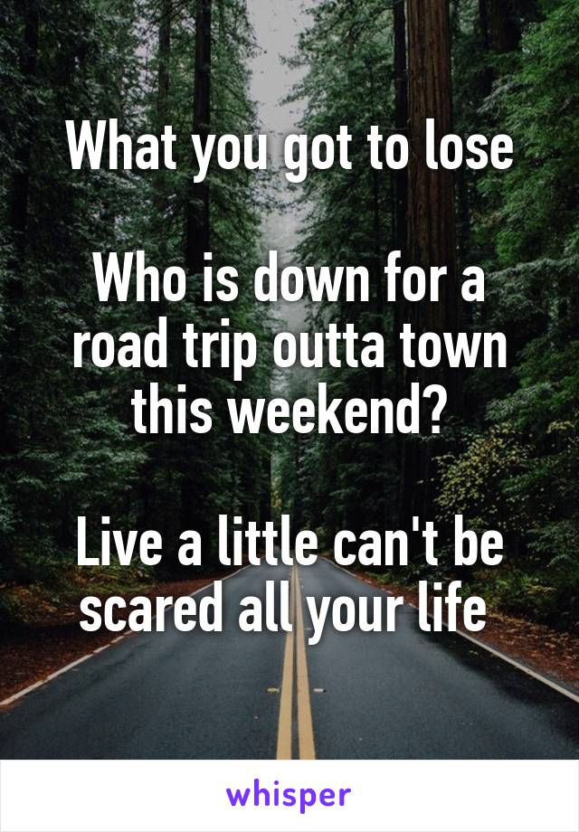 What you got to lose

Who is down for a road trip outta town this weekend?

Live a little can't be scared all your life 
