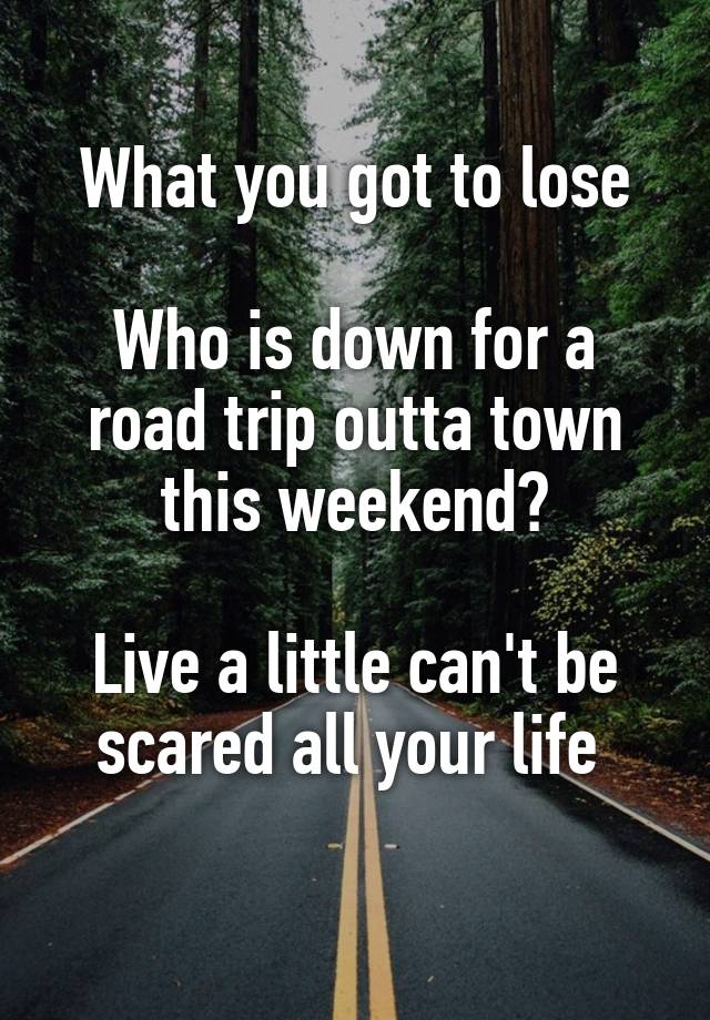 What you got to lose

Who is down for a road trip outta town this weekend?

Live a little can't be scared all your life 
