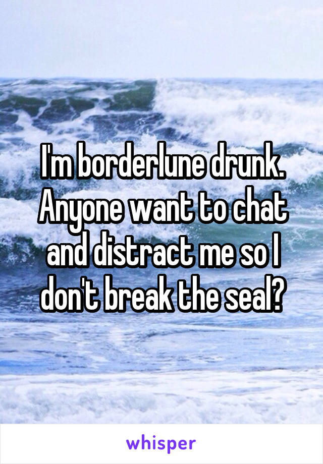 I'm borderlune drunk. Anyone want to chat and distract me so I don't break the seal?