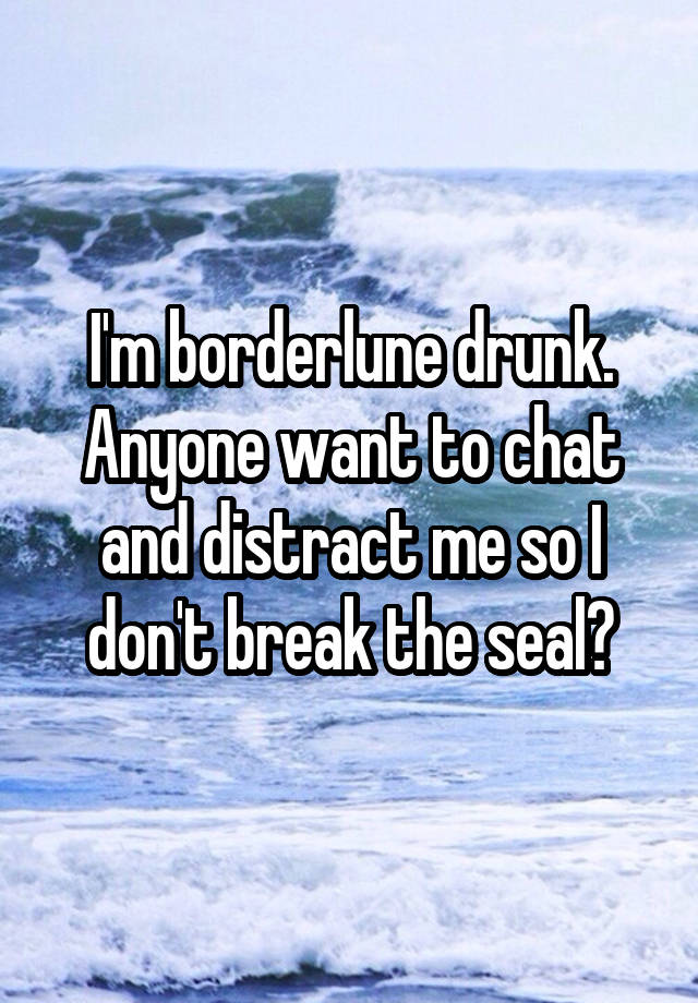 I'm borderlune drunk. Anyone want to chat and distract me so I don't break the seal?