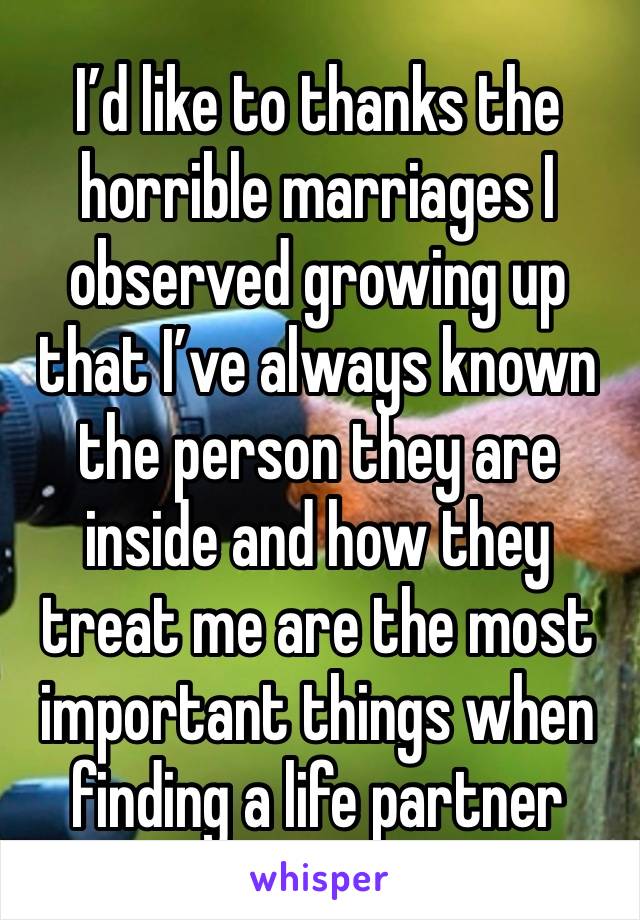 I’d like to thanks the horrible marriages I observed growing up that I’ve always known the person they are inside and how they treat me are the most important things when finding a life partner 