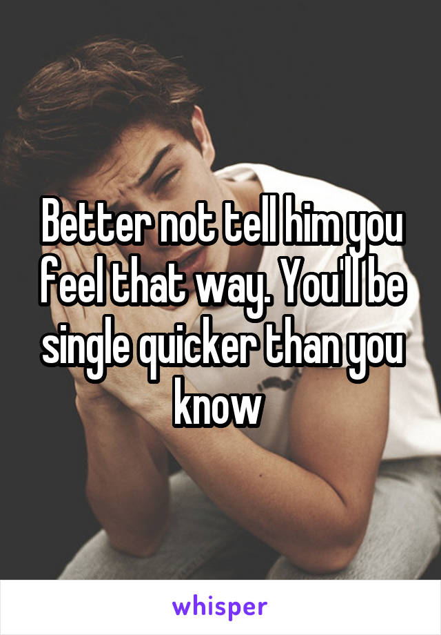 Better not tell him you feel that way. You'll be single quicker than you know 