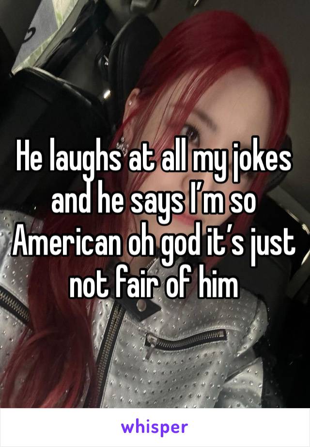 He laughs at all my jokes and he says I’m so American oh god it’s just not fair of him