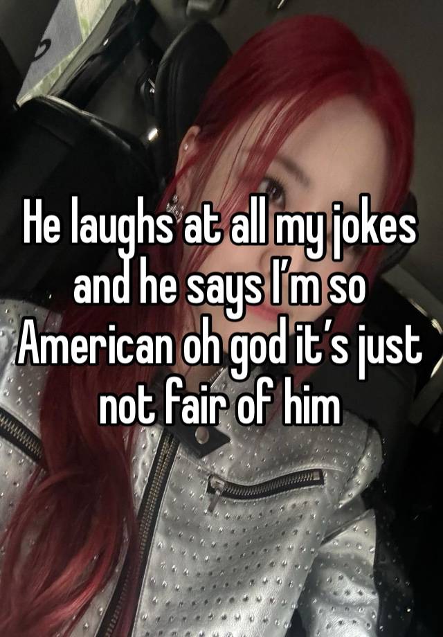 He laughs at all my jokes and he says I’m so American oh god it’s just not fair of him