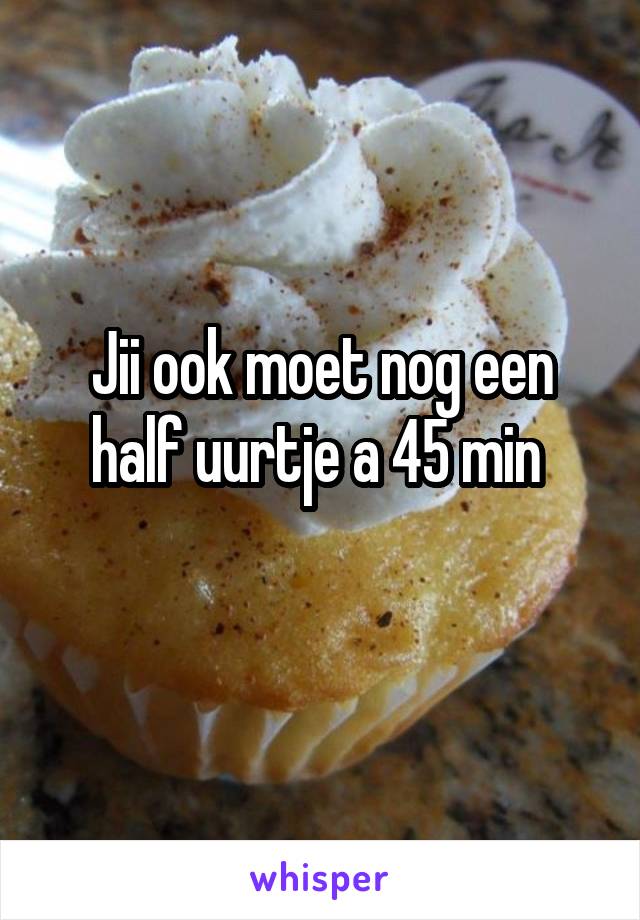 Jii ook moet nog een half uurtje a 45 min 
