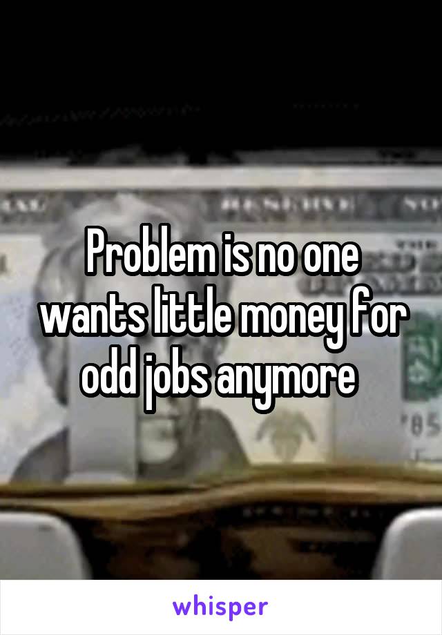 Problem is no one wants little money for odd jobs anymore 