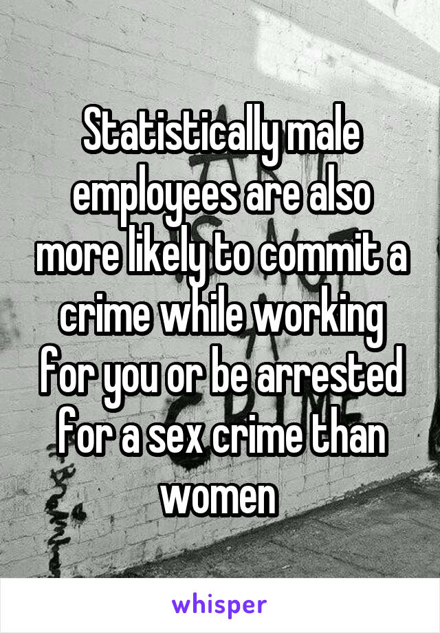 Statistically male employees are also more likely to commit a crime while working for you or be arrested for a sex crime than women 