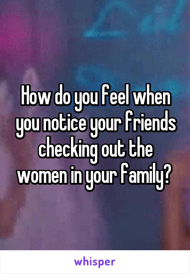 How do you feel when you notice your friends checking out the women in your family? 