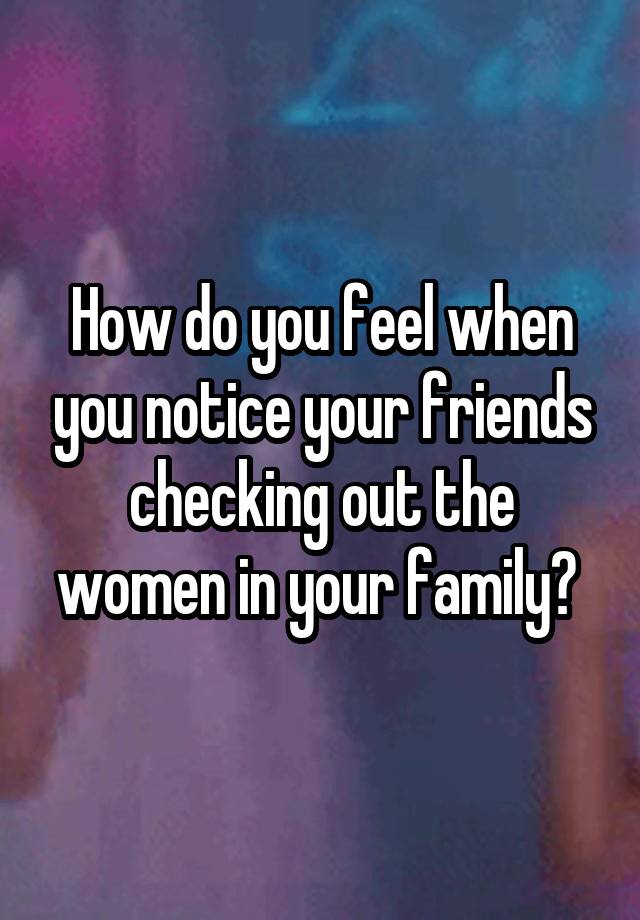 How do you feel when you notice your friends checking out the women in your family? 