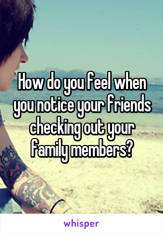 How do you feel when you notice your friends checking out your family members?