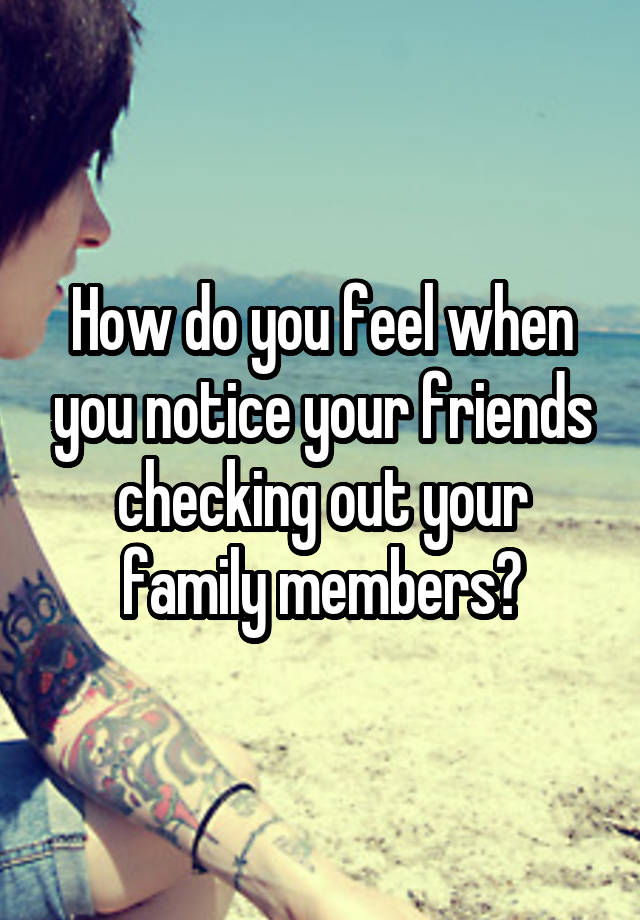 How do you feel when you notice your friends checking out your family members?