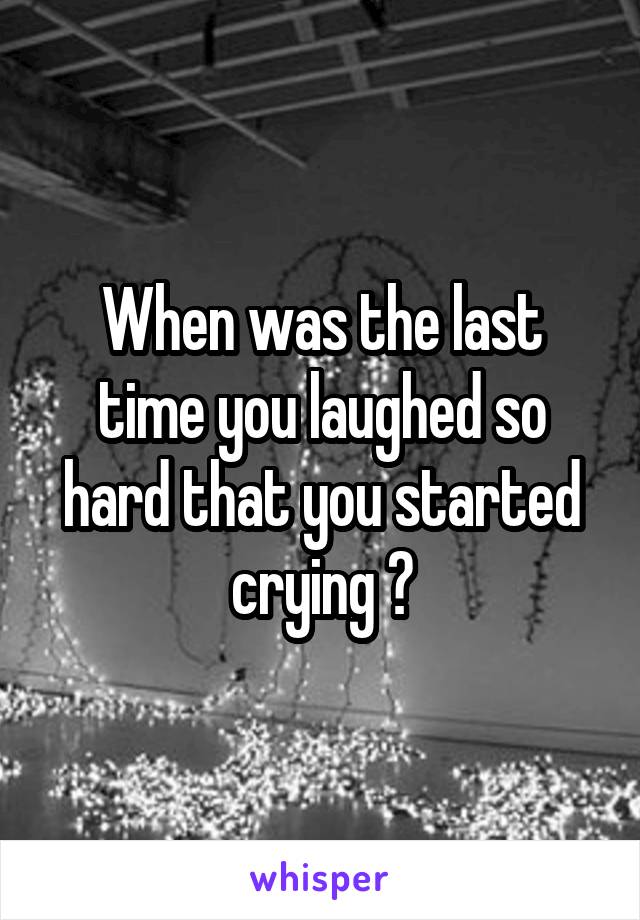 When was the last time you laughed so hard that you started crying ?