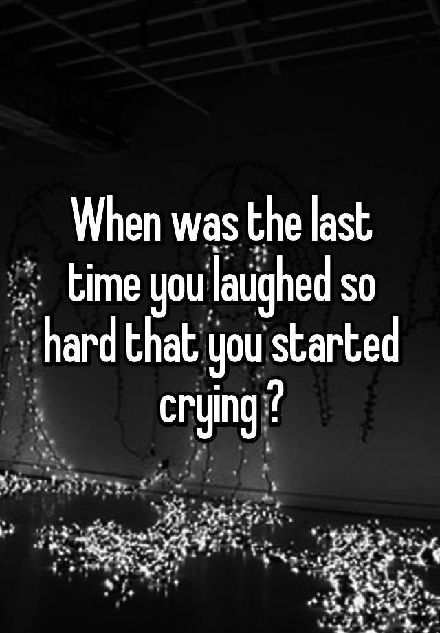 When was the last time you laughed so hard that you started crying ?