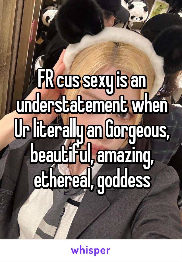 FR cus sexy is an understatement when Ur literally an Gorgeous, beautiful, amazing, ethereal, goddess