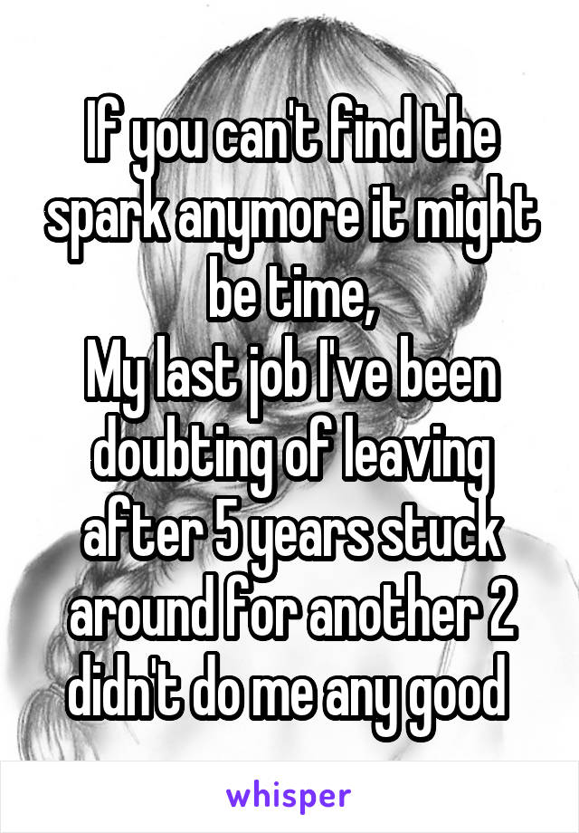 If you can't find the spark anymore it might be time,
My last job I've been doubting of leaving after 5 years stuck around for another 2 didn't do me any good 