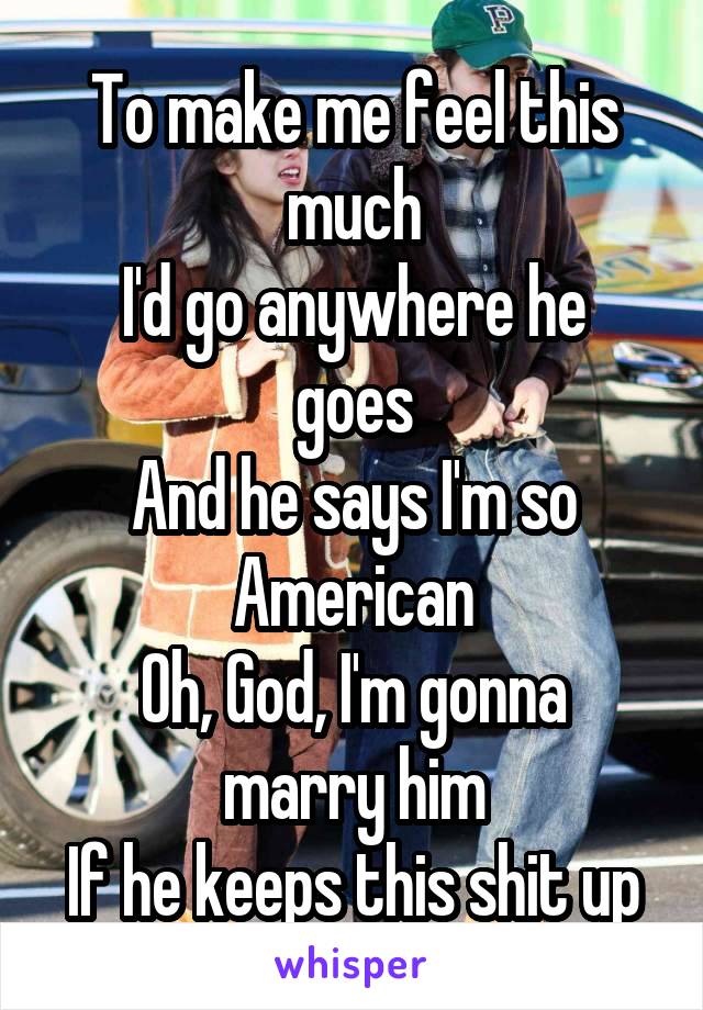 To make me feel this much
I'd go anywhere he goes
And he says I'm so American
Oh, God, I'm gonna marry him
If he keeps this shit up