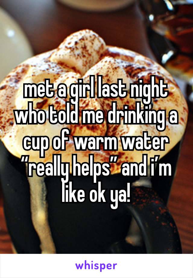 met a girl last night who told me drinking a cup of warm water “really helps” and i’m like ok ya!