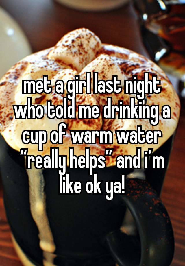 met a girl last night who told me drinking a cup of warm water “really helps” and i’m like ok ya!