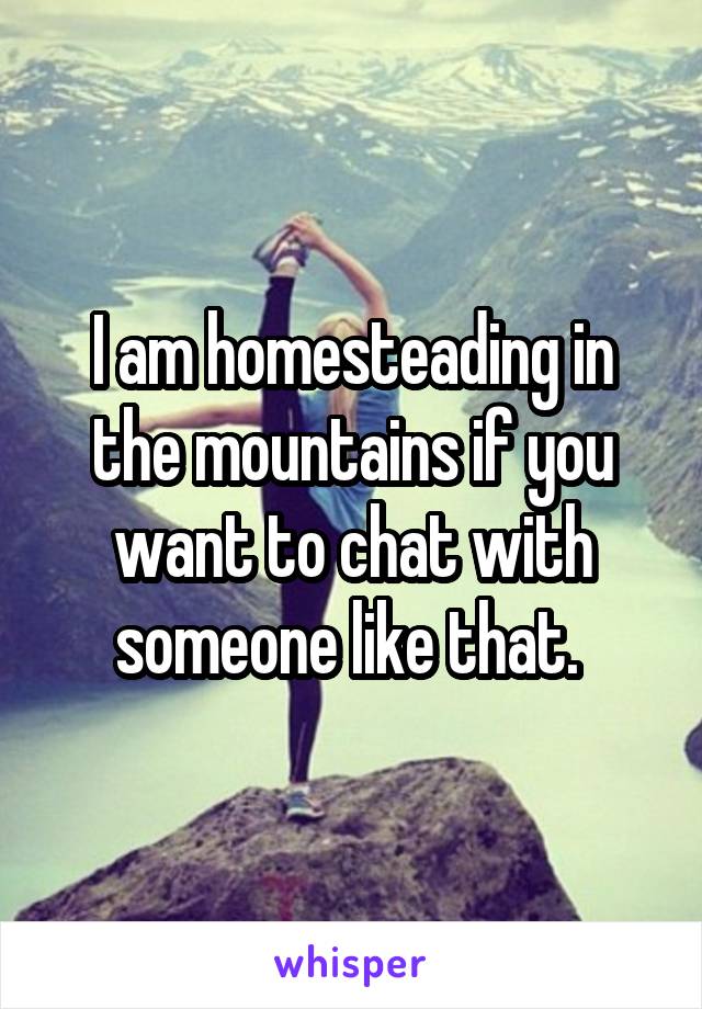 I am homesteading in the mountains if you want to chat with someone like that. 