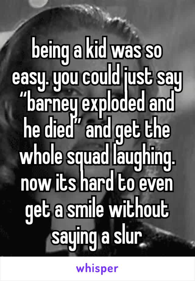 being a kid was so easy. you could just say “barney exploded and he died” and get the whole squad laughing. now its hard to even get a smile without saying a slur