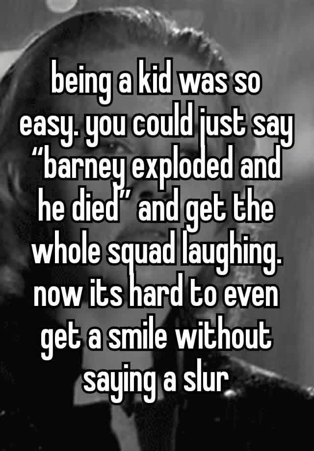 being a kid was so easy. you could just say “barney exploded and he died” and get the whole squad laughing. now its hard to even get a smile without saying a slur