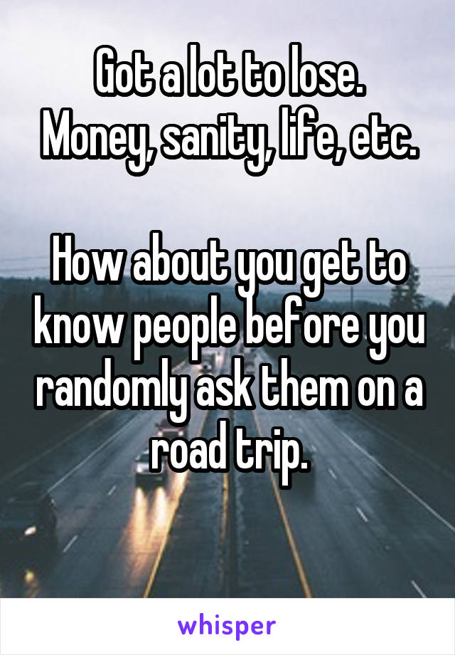 Got a lot to lose.
Money, sanity, life, etc.

How about you get to know people before you randomly ask them on a road trip.

