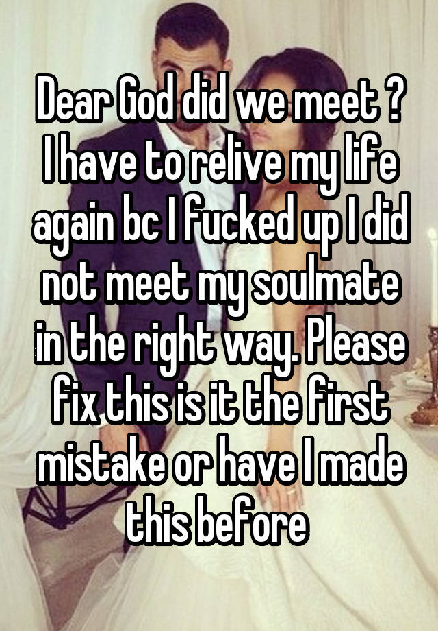 Dear God did we meet ? I have to relive my life again bc I fucked up I did not meet my soulmate in the right way. Please fix this is it the first mistake or have I made this before 