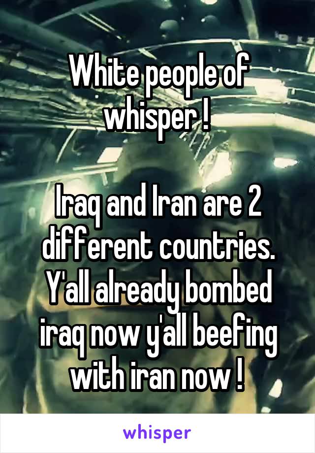 White people of whisper ! 

Iraq and Iran are 2 different countries.
Y'all already bombed iraq now y'all beefing with iran now ! 