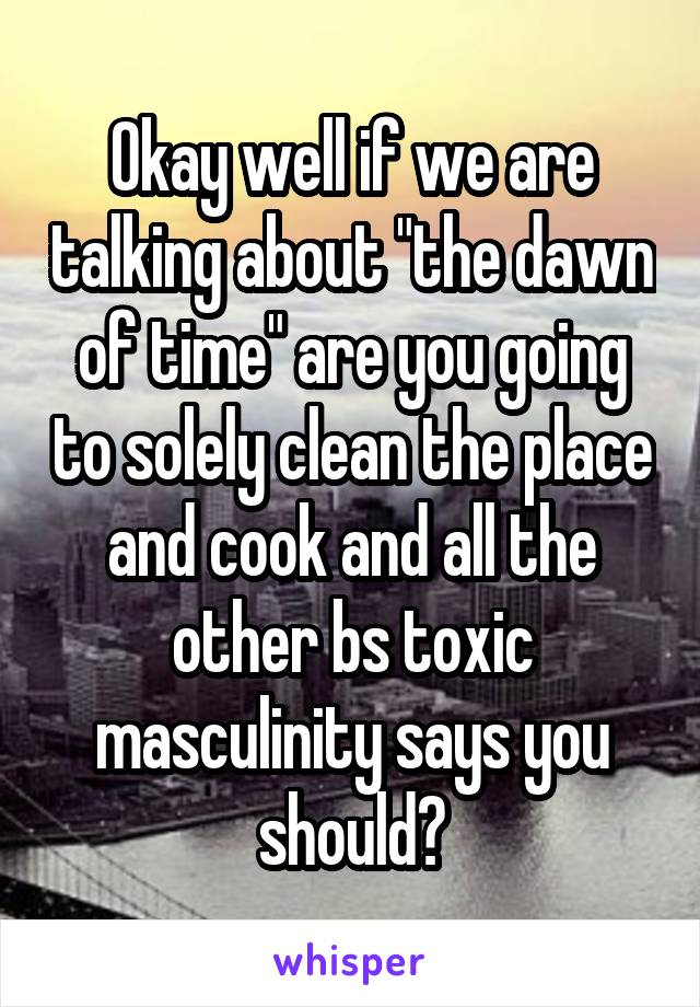 Okay well if we are talking about "the dawn of time" are you going to solely clean the place and cook and all the other bs toxic masculinity says you should?