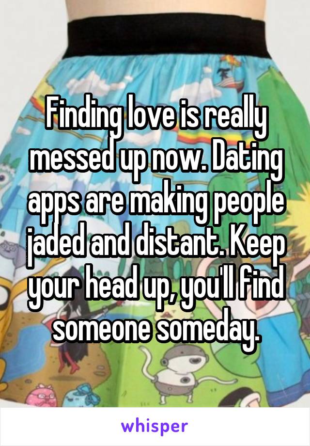 Finding love is really messed up now. Dating apps are making people jaded and distant. Keep your head up, you'll find someone someday.