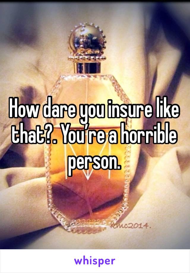 How dare you insure like that?. You’re a horrible person.