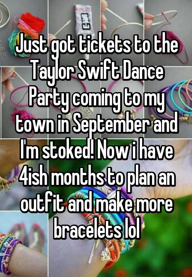 Just got tickets to the Taylor Swift Dance Party coming to my town in September and I'm stoked! Now i have 4ish months to plan an outfit and make more bracelets lol