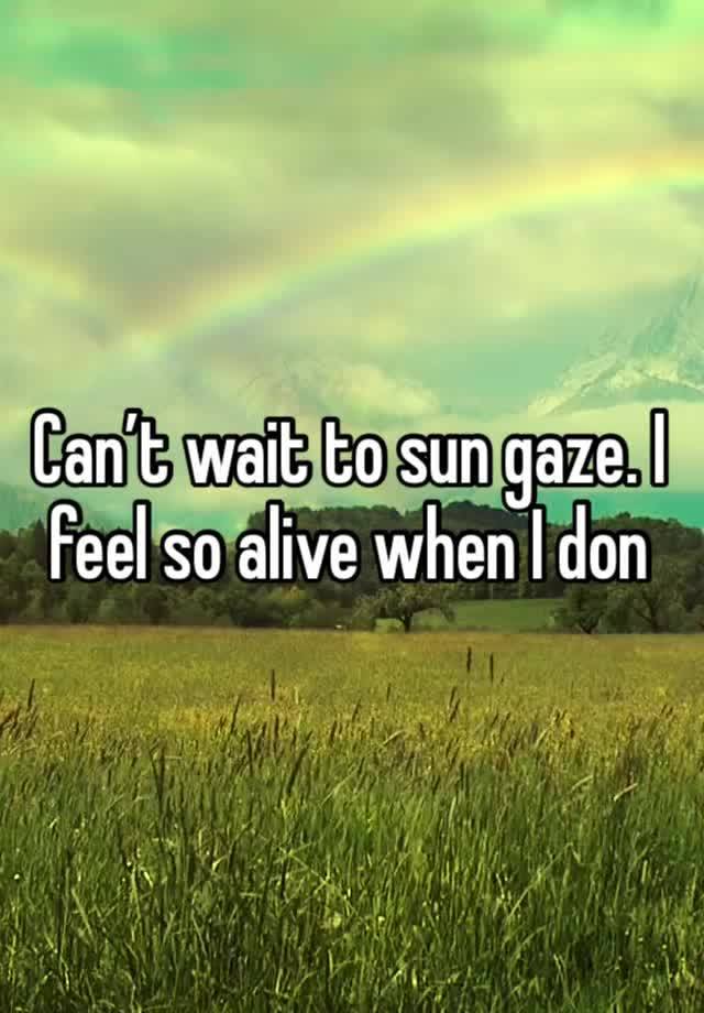 Can’t wait to sun gaze. I feel so alive when I don