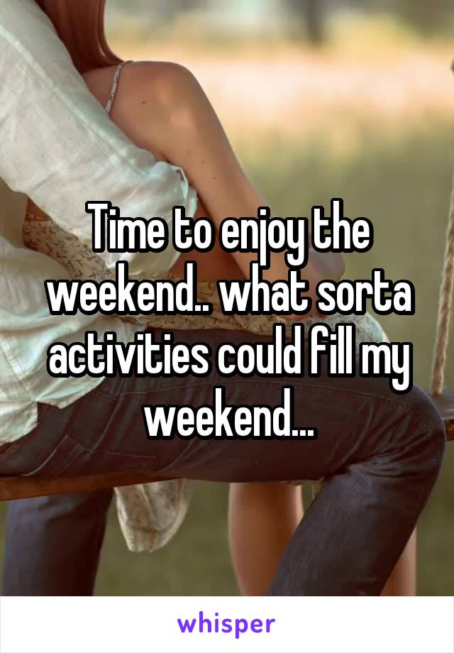 Time to enjoy the weekend.. what sorta activities could fill my weekend...