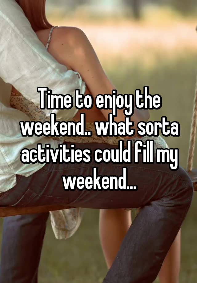 Time to enjoy the weekend.. what sorta activities could fill my weekend...