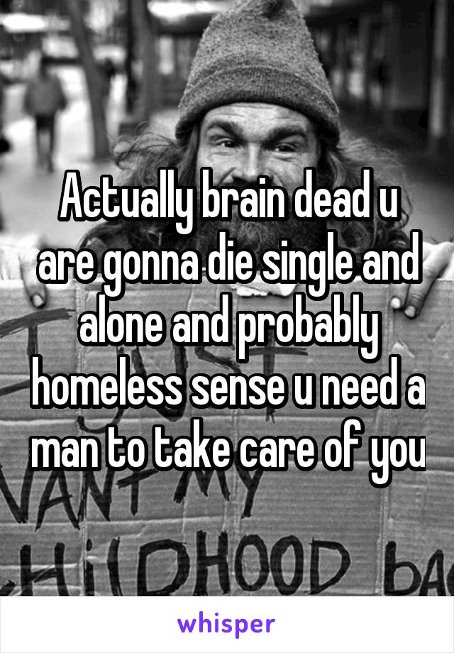 Actually brain dead u are gonna die single and alone and probably homeless sense u need a man to take care of you