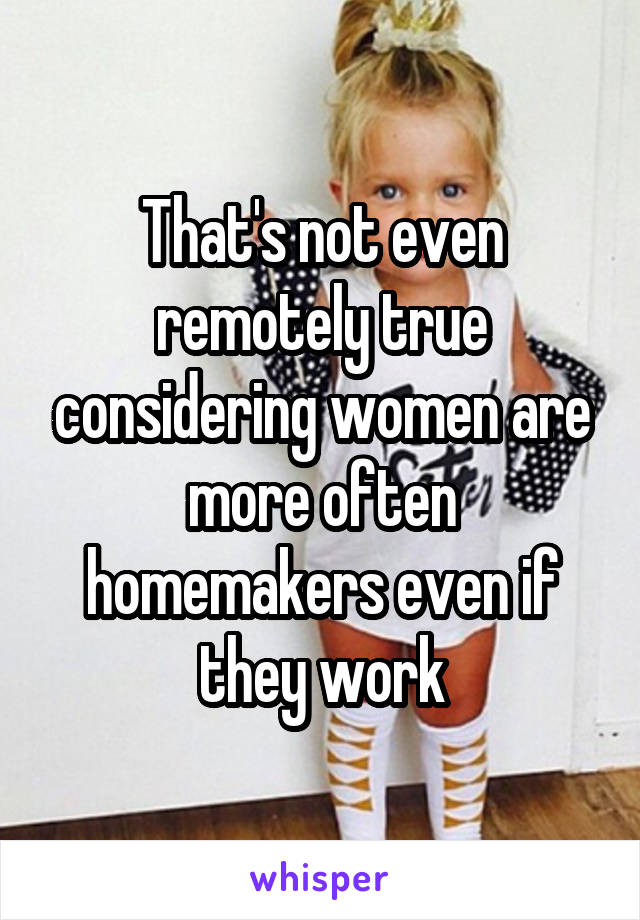 That's not even remotely true considering women are more often homemakers even if they work