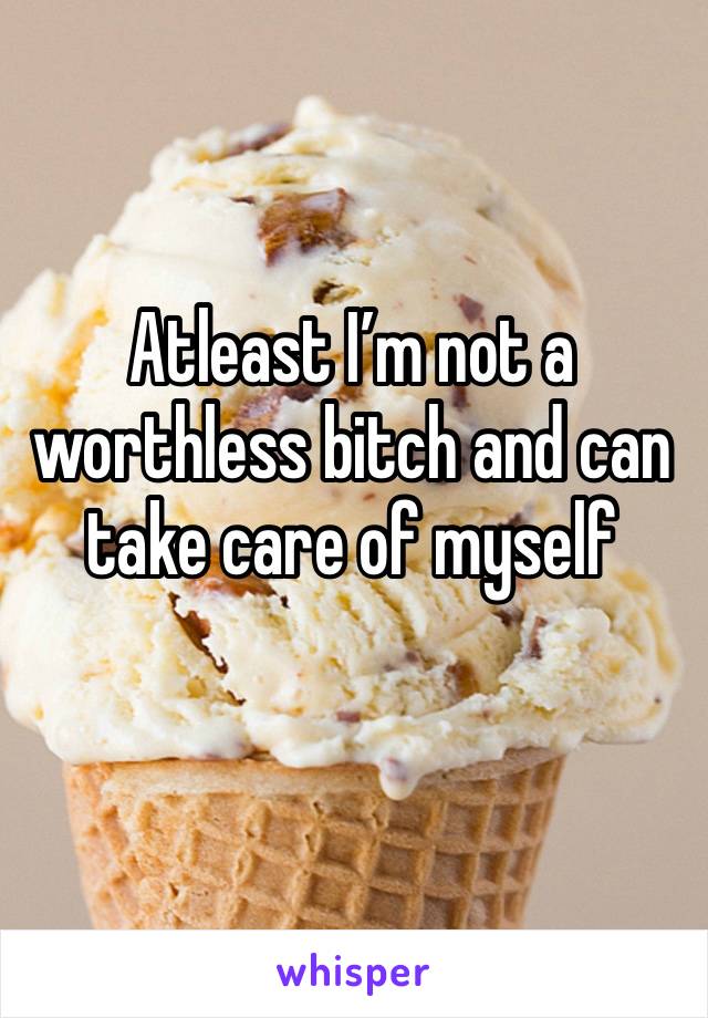 Atleast I’m not a worthless bitch and can take care of myself