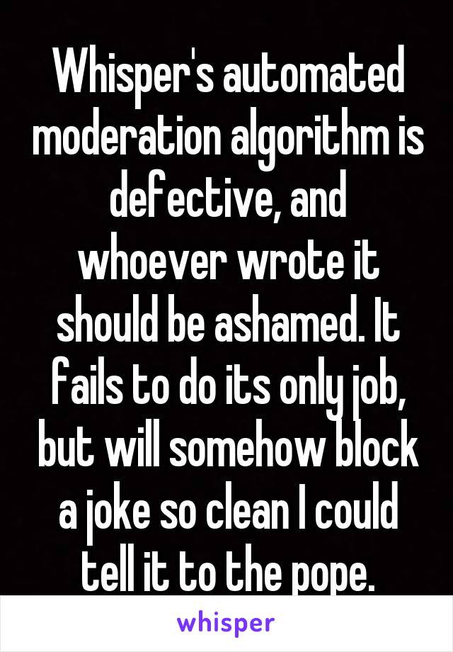 Whisper's automated moderation algorithm is defective, and whoever wrote it should be ashamed. It fails to do its only job, but will somehow block a joke so clean I could tell it to the pope.