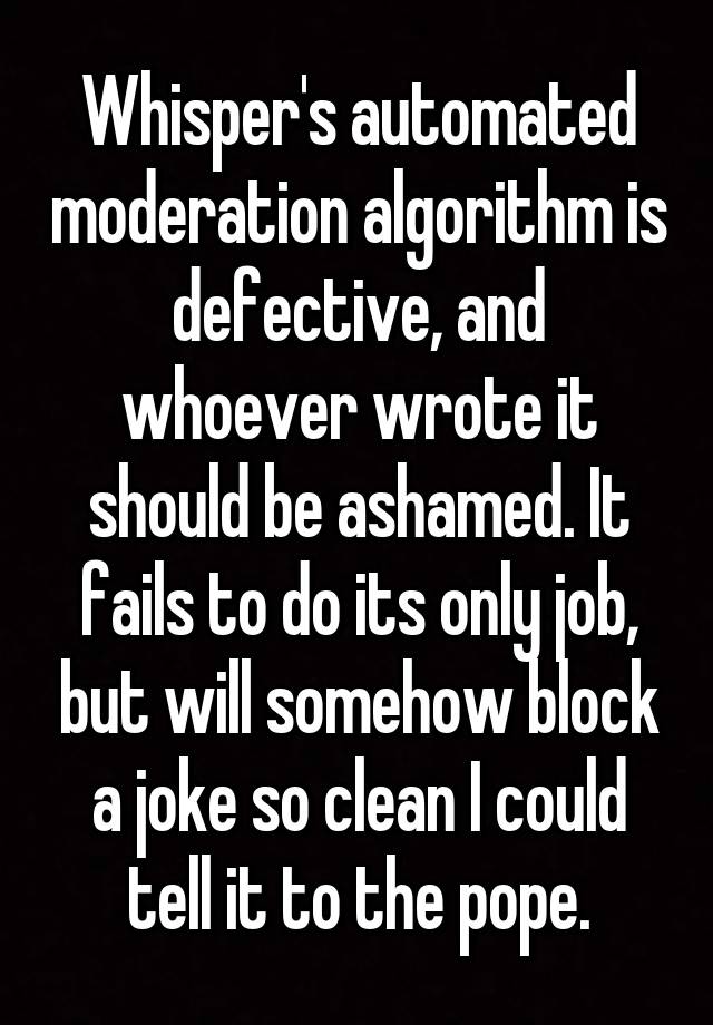 Whisper's automated moderation algorithm is defective, and whoever wrote it should be ashamed. It fails to do its only job, but will somehow block a joke so clean I could tell it to the pope.