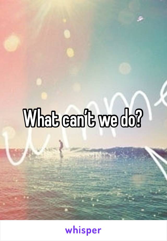 What can’t we do? 