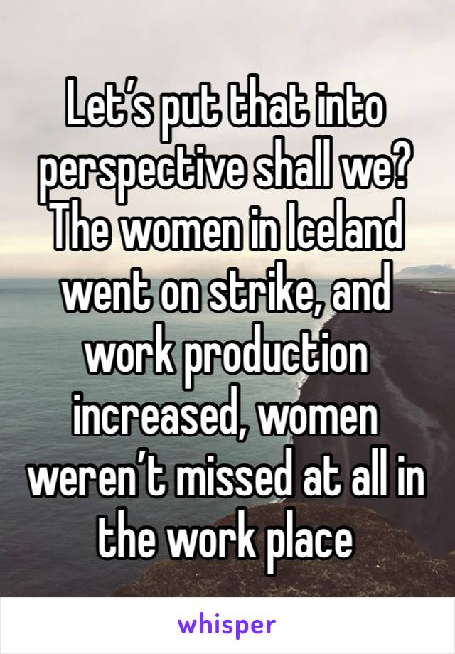 Let’s put that into perspective shall we? The women in Iceland went on strike, and work production increased, women weren’t missed at all in the work place 