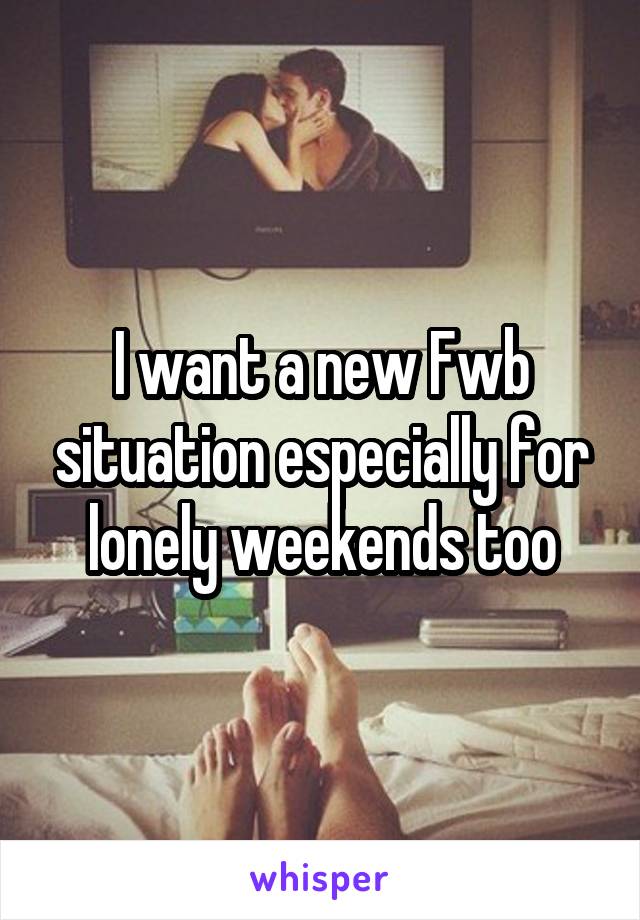 I want a new Fwb situation especially for lonely weekends too