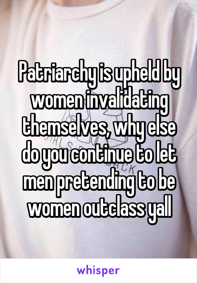 Patriarchy is upheld by women invalidating themselves, why else do you continue to let men pretending to be women outclass yall