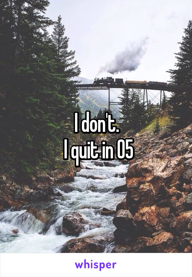 I don't.
 I quit in 05